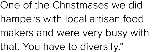 One of the Christmases we did hampers with local artisan food makers and were very busy with that. You have to divers...