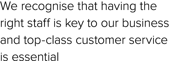 We recognise that having the right staff is key to our business and top class customer service is essential