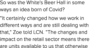 So was the White’s Beer Hall in some ways an idea born of Covid? “It certainly changed how we work in different ways ...