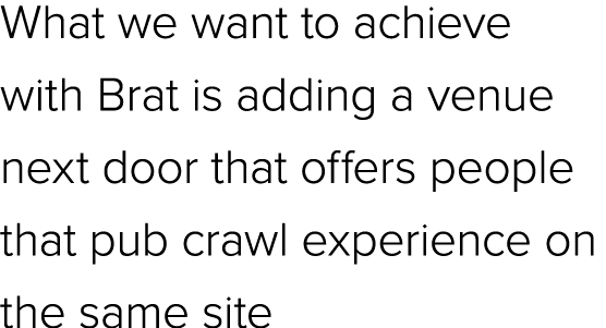 What we want to achieve with Brat is adding a venue next door that offers people that pub crawl experience on the sam...