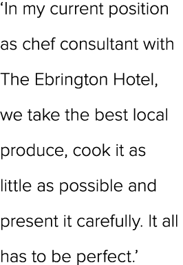 ‘In my current position as chef consultant with The Ebrington Hotel, we take the best local produce, cook it as littl...