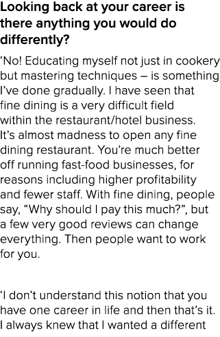 Looking back at your career is there anything you would do differently? ‘No! Educating myself not just in cookery but...