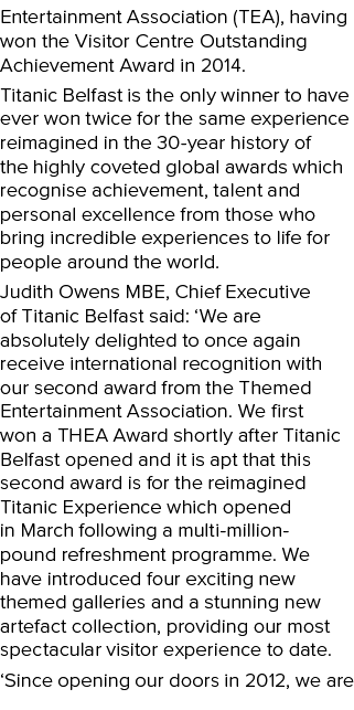 Entertainment Association (TEA), having won the Visitor Centre Outstanding Achievement Award in 2014. Titanic Belfast...