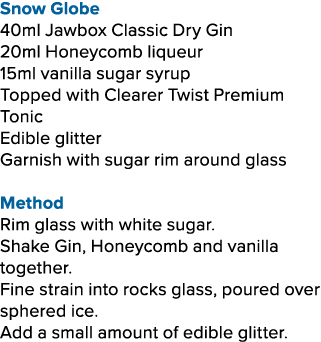 Snow Globe 40ml Jawbox Classic Dry Gin 20ml Honeycomb liqueur 15ml vanilla sugar syrup Topped with Clearer Twist Prem...