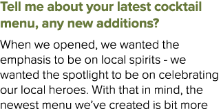 Tell me about your latest cocktail menu, any new additions? When we opened, we wanted the emphasis to be on local spi...
