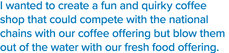 I wanted to create a fun and quirky coffee shop that could compete with the national chains with our coffee offering    
