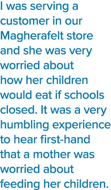 I was serving a customer in our Magherafelt store and she was very worried about how her children would eat if school   