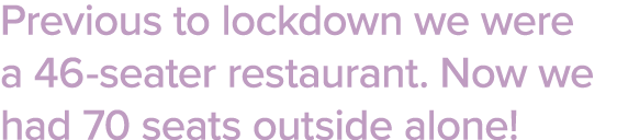 Previous to lockdown we were a 46-seater restaurant  Now we had 70 seats outside alone  
