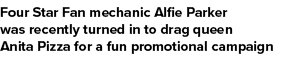 Four Star Fan mechanic Alfie Parker was recently turned in to drag queen Anita Pizza for a fun promotional campaign