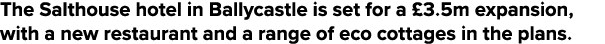 The Salthouse hotel in Ballycastle is set for a  3 5m expansion, with a new restaurant and a range of eco cottages in   