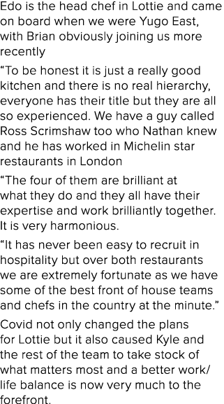 Edo is the head chef in Lottie and came on board when we were Yugo East, with Brian obviously joining us more recentl   