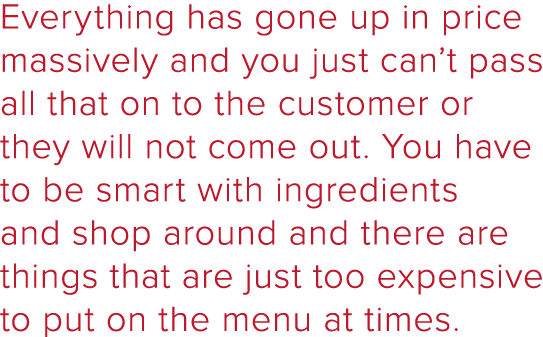 Everything has gone up in price massively and you just can t pass all that on to the customer or they will not come o   