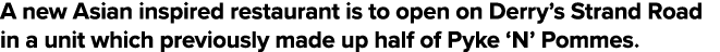A new Asian inspired restaurant is to open on Derry s Strand Road in a unit which previously made up half of Pyke  N    