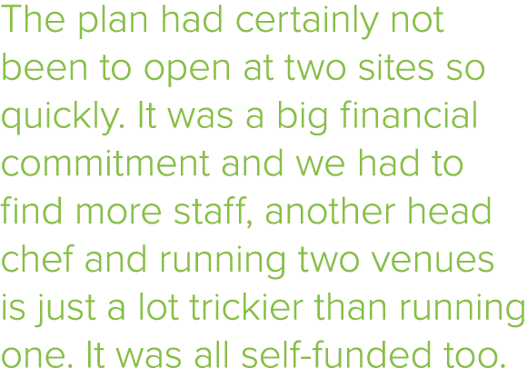 The plan had certainly not been to open at two sites so quickly  It was a big financial commitment and we had to find   
