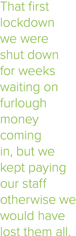 That first lockdown we were shut down for weeks waiting on furlough money coming in, but we kept paying our staff oth   