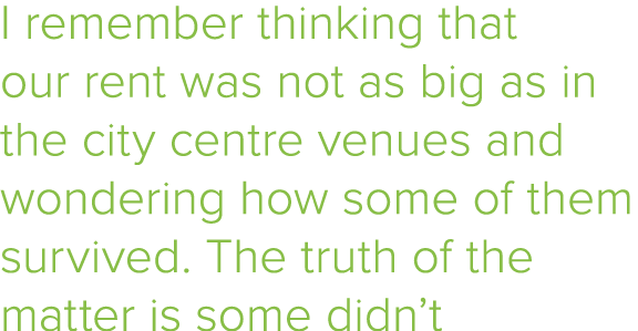 I remember thinking that our rent was not as big as in the city centre venues and wondering how some of them survived   
