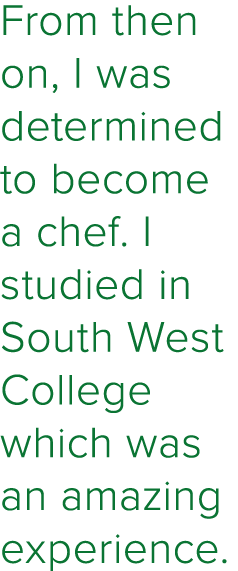 From then on, I was determined to become a chef  I studied in South West College which was an amazing experience 