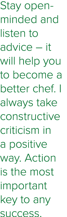 Stay open-minded and listen to advice   it will help you to become a better chef  I always take constructive criticis   
