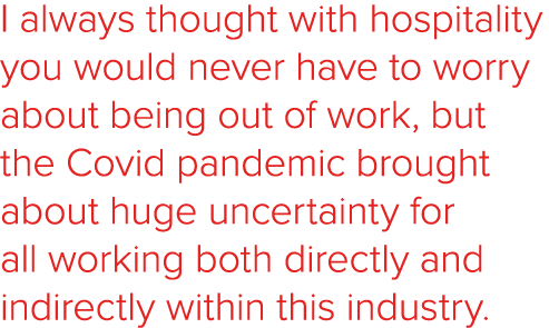 I always thought with hospitality you would never have to worry about being out of work, but the Covid pandemic broug   