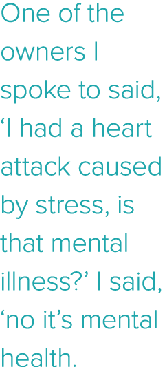 One of the owners I spoke to said,  I had a heart attack caused by stress, is that mental illness   I said,  no it s    