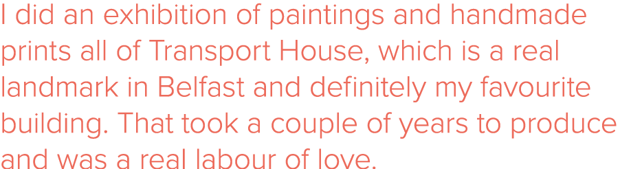 I did an exhibition of paintings and handmade prints all of Transport House, which is a real landmark in Belfast and    