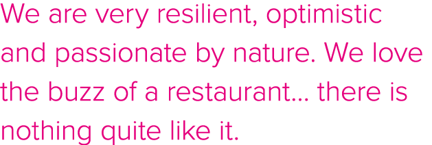 We are very resilient, optimistic and passionate by nature  We love the buzz of a restaurant  there is nothing quite    