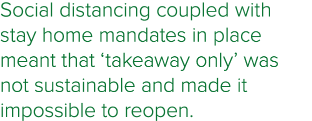 Social distancing coupled with stay home mandates in place meant that  takeaway only  was not sustainable and made it   