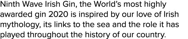 Ninth Wave Irish Gin, the World s most highly awarded gin 2020 is inspired by our love of Irish mythology, its links    