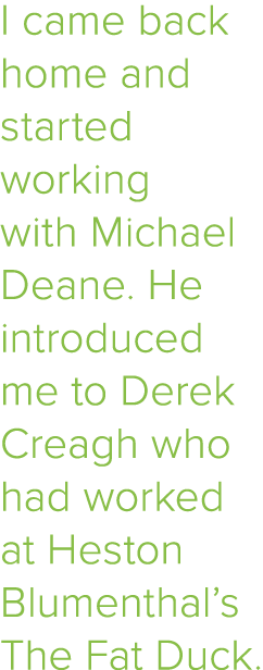 I came back home and started working with Michael Deane  He introduced me to Derek Creagh who had worked at Heston Bl   