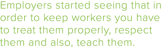 Employers started seeing that in order to keep workers you have to treat them properly, respect them and also, teach    