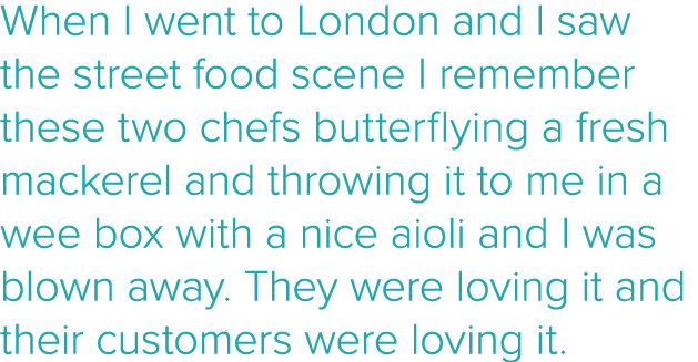 When I went to London and I saw the street food scene I remember these two chefs butterflying a fresh mackerel and th   