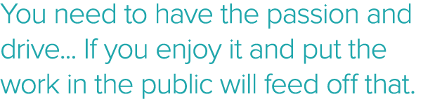 You need to have the passion and drive    If you enjoy it and put the work in the public will feed off that 