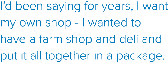 I d been saying for years, I want my own shop - I wanted to have a farm shop and deli and put it all together in a pa   