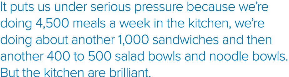 It puts us under serious pressure because we re doing 4,500 meals a week in the kitchen, we re doing about another 1,   