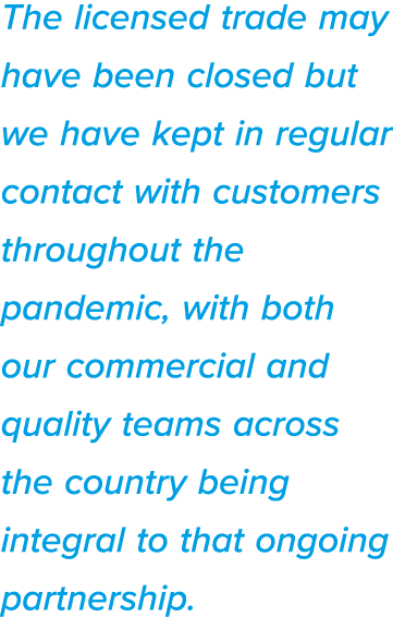 The licensed trade may have been closed but we have kept in regular contact with customers throughout the pandemic, w   