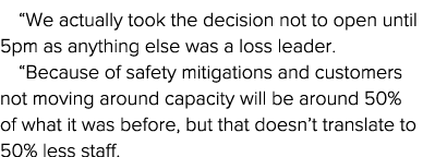  We actually took the decision not to open until 5pm as anything else was a loss leader   Because of safety mitigatio   