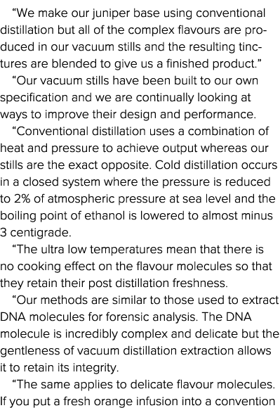  We make our juniper base using conventional distillation but all of the complex flavours are produced in our vacuum    