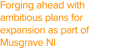 Forging ahead with ambitious plans for expansion as part of Musgrave NI
