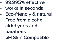 99 995% effective works in seconds Eco-friendly & natural Free from alcohol aldehydes and parabens pH Skin Compatible