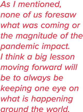 As I mentioned, none of us foresaw what was coming or the magnitude of the pandemic impact  I think a big lesson movi   