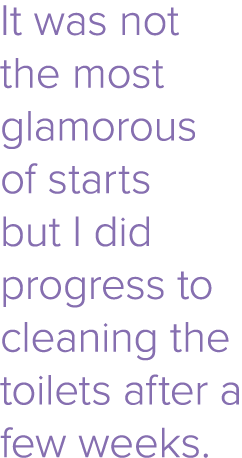 It was not the most glamorous of starts but I did progress to cleaning the toilets after a few weeks 