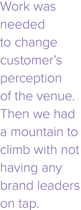 Work was needed to change customer s perception of the venue  Then we had a mountain to climb with not having any bra   