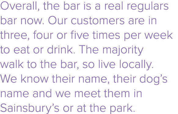 Overall, the bar is a real regulars bar now  Our customers are in three, four or five times per week to eat or drink    