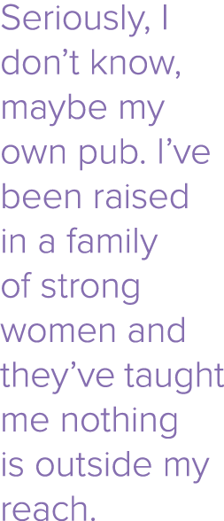 Seriously, I don t know, maybe my own pub  I ve been raised in a family of strong women and they ve taught me nothing   