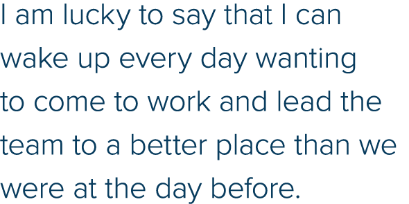 I am lucky to say that I can wake up every day wanting to come to work and lead the team to a better place than we we   