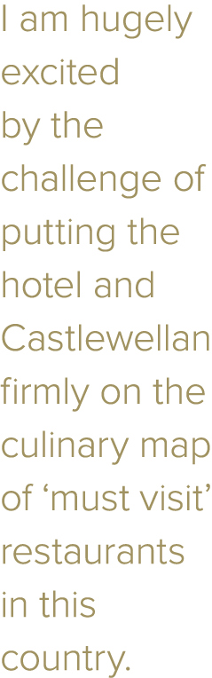 I am hugely excited by the challenge of putting the hotel and Castlewellan firmly on the culinary map of  must visit    