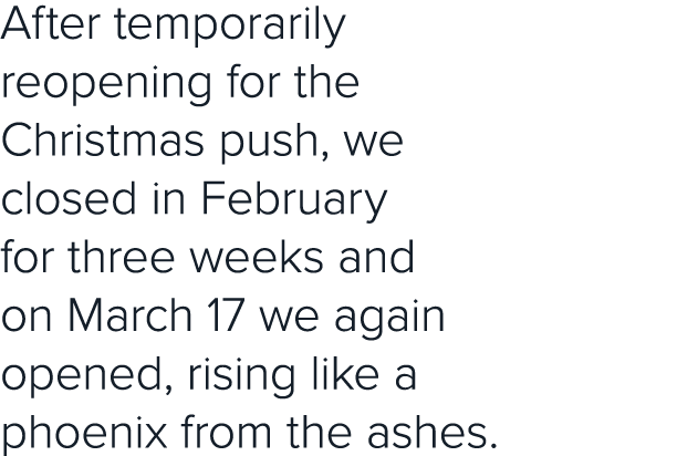 After temporarily reopening for the Christmas push, we closed in February for three weeks and on March 17 we again op   