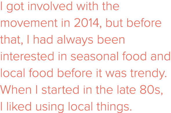 I got involved with the movement in 2014, but before that, I had always been interested in seasonal food and local fo   