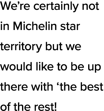 We re certainly not in Michelin star territory but we would like to be up there with  the best of the rest 