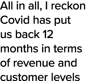 All in all, I reckon Covid has put us back 12 months in terms of revenue and customer levels